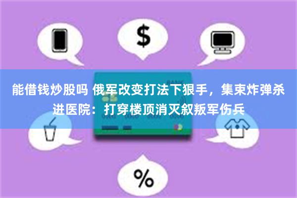 能借钱炒股吗 俄军改变打法下狠手，集束炸弹杀进医院：打穿楼顶消灭叙叛军伤兵