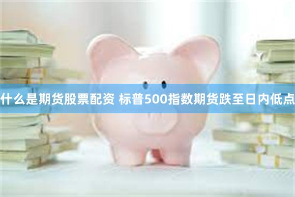 什么是期货股票配资 标普500指数期货跌至日内低点