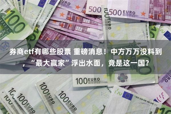 券商etf有哪些股票 重磅消息！中方万万没料到，“最大赢家”浮出水面，竟是这一国？