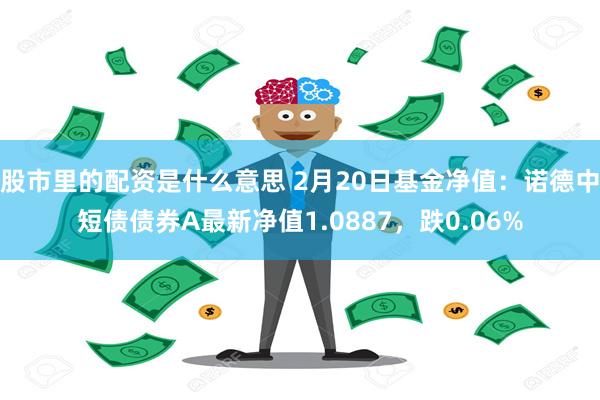 股市里的配资是什么意思 2月20日基金净值：诺德中短债债券A最新净值1.0887，跌0.06%