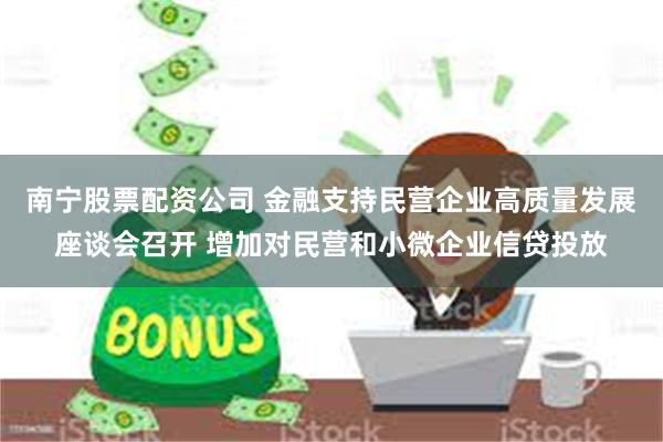 南宁股票配资公司 金融支持民营企业高质量发展座谈会召开 增加对民营和小微企业信贷投放