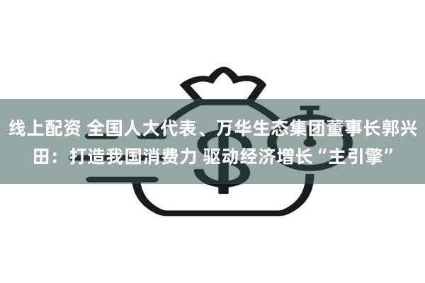 线上配资 全国人大代表、万华生态集团董事长郭兴田：打造我国消费力 驱动经济增长“主引擎”