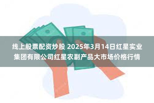 线上股票配资炒股 2025年3月14日红星实业集团有限公司红星农副产品大市场价格行情