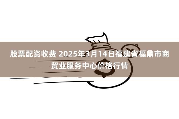 股票配资收费 2025年3月14日福建省福鼎市商贸业服务中心价格行情