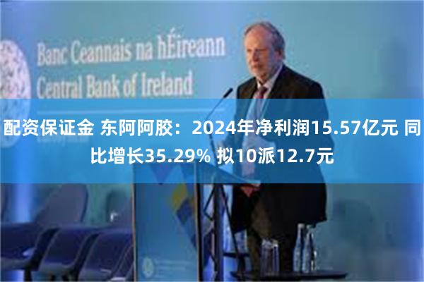 配资保证金 东阿阿胶：2024年净利润15.57亿元 同比增长35.29% 拟10派12.7元