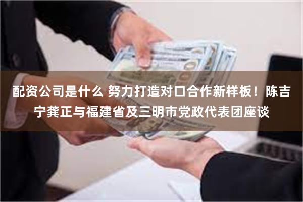 配资公司是什么 努力打造对口合作新样板！陈吉宁龚正与福建省及三明市党政代表团座谈