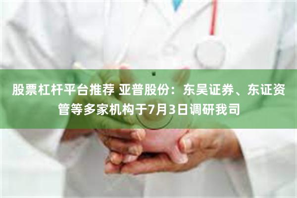 股票杠杆平台推荐 亚普股份：东吴证券、东证资管等多家机构于7月3日调研我司