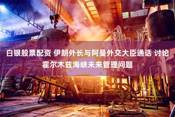 白银股票配资 伊朗外长与阿曼外交大臣通话 讨论霍尔木兹海峡未来管理问题