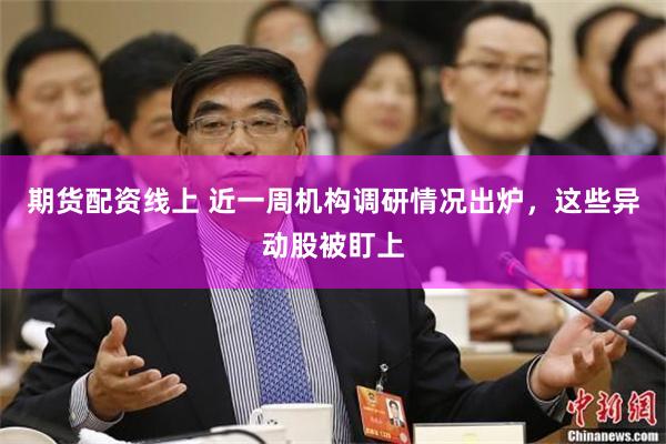 期货配资线上 近一周机构调研情况出炉，这些异动股被盯上