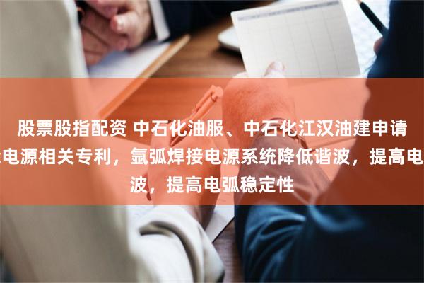 股票股指配资 中石化油服、中石化江汉油建申请氩弧储能电源相关专利，氩弧焊接电源系统降低谐波，提高电弧稳定性