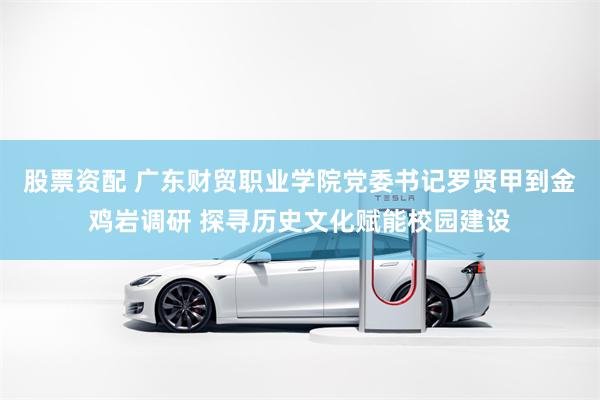 股票资配 广东财贸职业学院党委书记罗贤甲到金鸡岩调研 探寻历史文化赋能校园建设