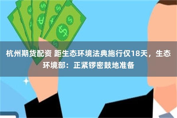 杭州期货配资 距生态环境法典施行仅18天，生态环境部：正紧锣密鼓地准备