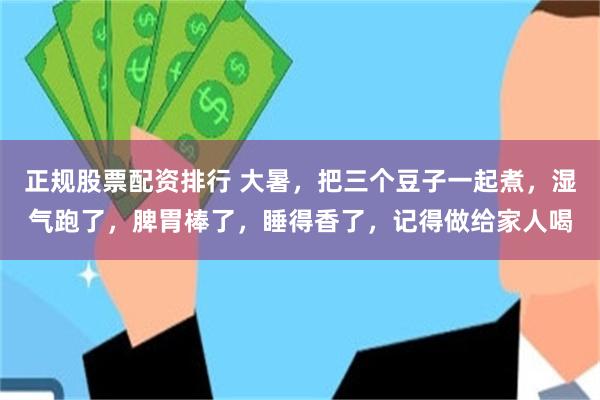 正规股票配资排行 大暑，把三个豆子一起煮，湿气跑了，脾胃棒了，睡得香了，记得做给家人喝