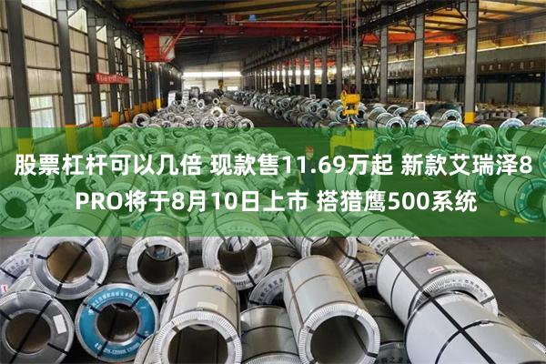 股票杠杆可以几倍 现款售11.69万起 新款艾瑞泽8 PRO将于8月10日上市 搭猎鹰500系统