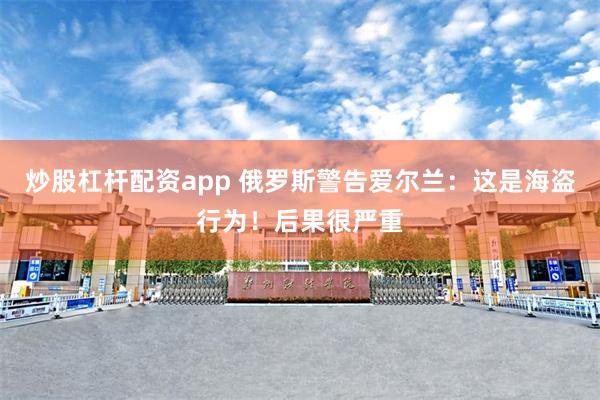炒股杠杆配资app 俄罗斯警告爱尔兰：这是海盗行为！后果很严重