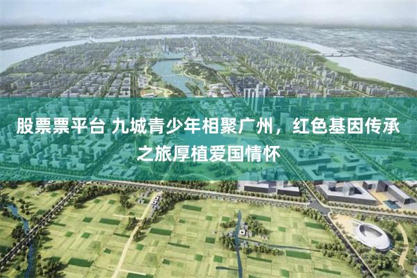 股票票平台 九城青少年相聚广州，红色基因传承之旅厚植爱国情怀