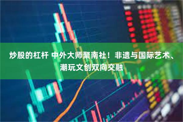炒股的杠杆 中外大师聚南社！非遗与国际艺术、潮玩文创双向交融