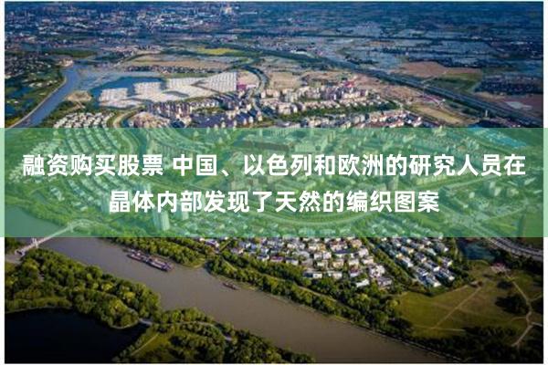 融资购买股票 中国、以色列和欧洲的研究人员在晶体内部发现了天然的编织图案