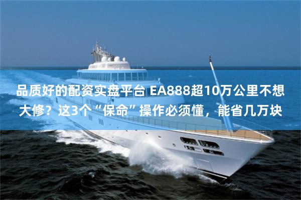 品质好的配资实盘平台 EA888超10万公里不想大修？这3个“保命”操作必须懂，能省几万块