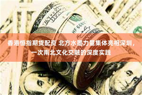 香港恒指期货配资 北方水墨力量集体亮相深圳，一次南北文化交融的深度实践