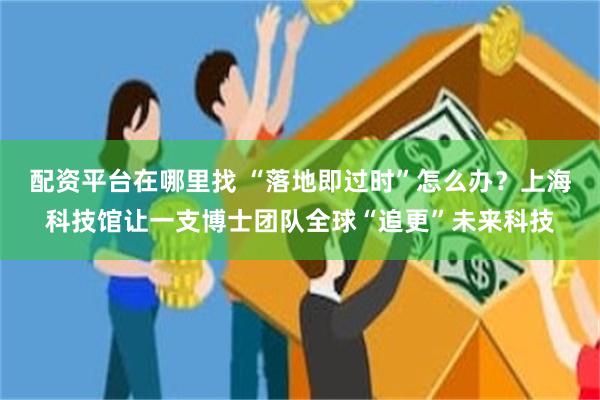 配资平台在哪里找 “落地即过时”怎么办？上海科技馆让一支博士团队全球“追更”未来科技
