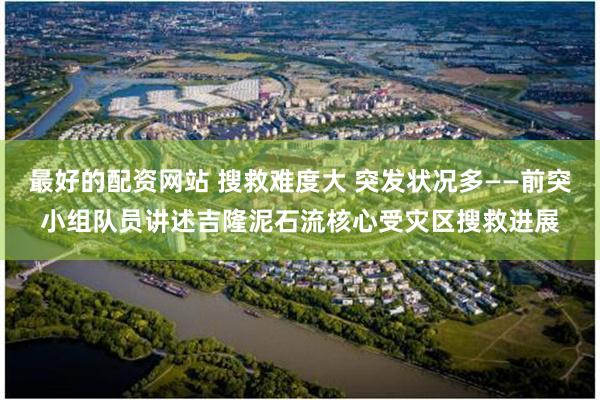 最好的配资网站 搜救难度大 突发状况多——前突小组队员讲述吉隆泥石流核心受灾区搜救进展