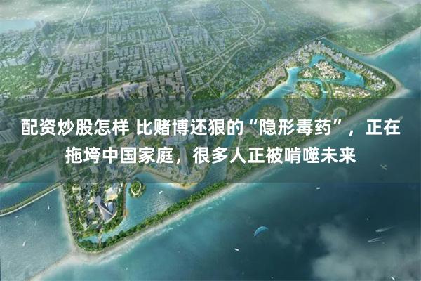 配资炒股怎样 比赌博还狠的“隐形毒药”，正在拖垮中国家庭，很多人正被啃噬未来