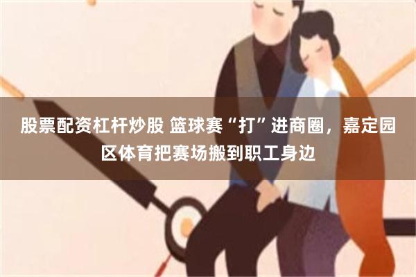 股票配资杠杆炒股 篮球赛“打”进商圈，嘉定园区体育把赛场搬到职工身边