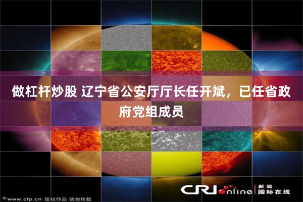 做杠杆炒股 辽宁省公安厅厅长任开斌，已任省政府党组成员