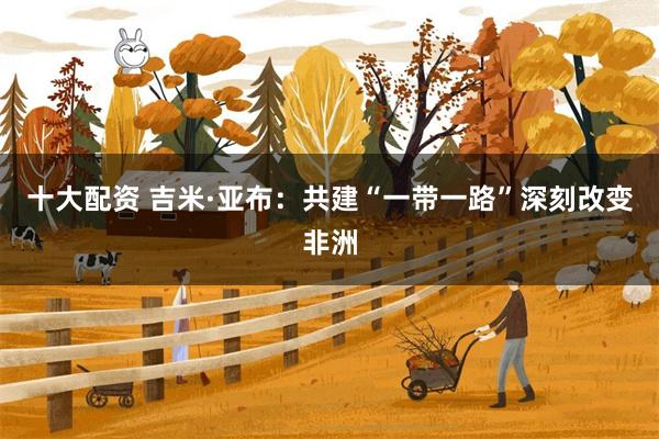 十大配资 吉米·亚布：共建“一带一路”深刻改变非洲