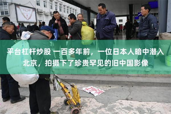 平台杠杆炒股 一百多年前，一位日本人暗中潜入北京，拍摄下了珍贵罕见的旧中国影像