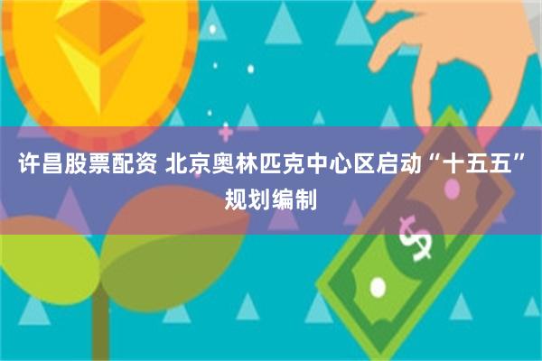 许昌股票配资 北京奥林匹克中心区启动“十五五”规划编制